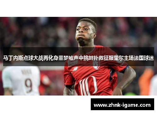 马丁内斯点球大战再化身噩梦嘘声中挑衅扑救征服里尔主场法国球迷