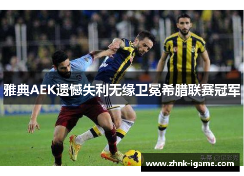 雅典AEK遗憾失利无缘卫冕希腊联赛冠军